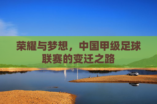 荣耀与梦想,中国甲级足球联赛的变迁之路