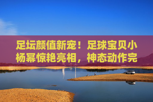 足坛颜值新宠!足球宝贝小杨幂惊艳亮相,神态动作完美复刻,网友,这也太像了吧!