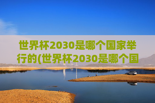 世界杯2030是哪个国家举行的(世界杯2030是哪个国家举行的比赛)
