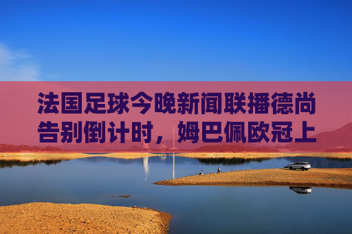 法国足球今晚新闻联播德尚告别倒计时，姆巴佩欧冠上演帽子戏法，法国足坛今晚风云再起