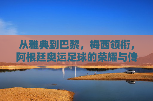 从雅典到巴黎，梅西领衔，阿根廷奥运足球的荣耀与传承