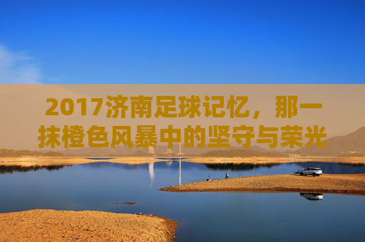 2017济南足球记忆,那一抹橙色风暴中的坚守与荣光