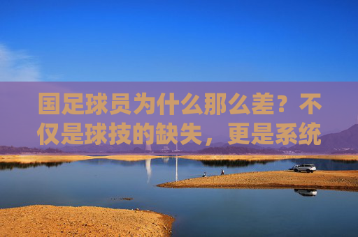 国足球员为什么那么差?不仅是球技的缺失,更是系统的溃败
