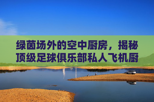 绿茵场外的空中厨房,揭秘顶级足球俱乐部私人飞机厨师的幕后生活