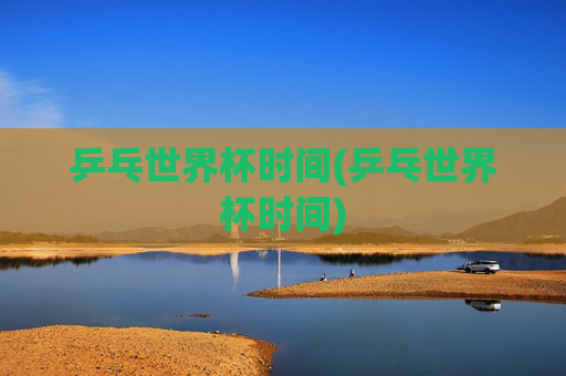 乒乓世界杯时间(乒乓世界杯时间)