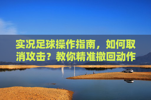 实况足球操作指南,如何取消攻击?教你精准撤回动作