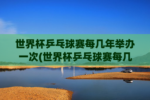 世界杯乒乓球赛每几年举办一次(世界杯乒乓球赛每几年举办一次比赛)
