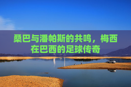 桑巴与潘帕斯的共鸣,梅西在巴西的足球传奇