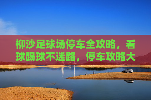 柳沙足球场停车全攻略,看球踢球不迷路,停车攻略大公开