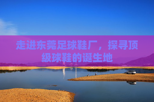 走进东莞足球鞋厂，探寻顶级球鞋的诞生地