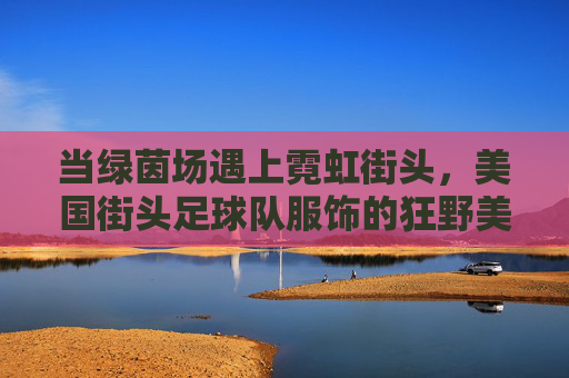 当绿茵场遇上霓虹街头，美国街头足球队服饰的狂野美学