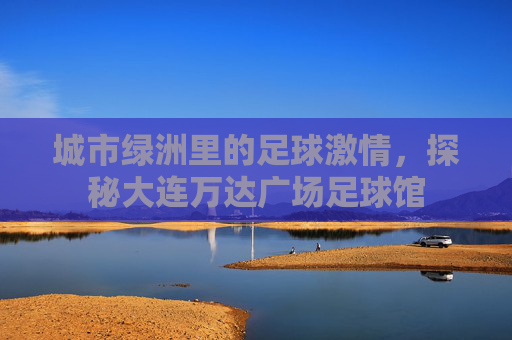 城市绿洲里的足球激情,探秘大连万达广场足球馆