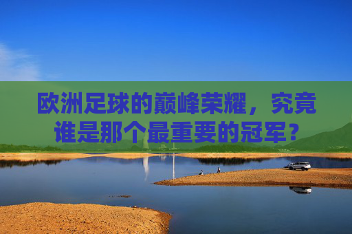 欧洲足球的巅峰荣耀,究竟谁是那个最重要的冠军?