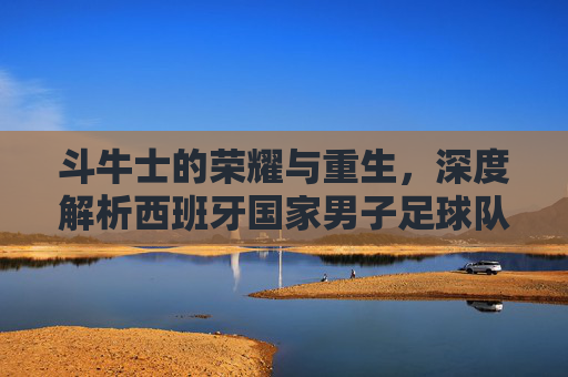 斗牛士的荣耀与重生,深度解析西班牙国家男子足球队