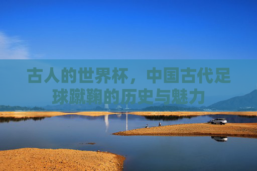 古人的世界杯,中国古代足球蹴鞠的历史与魅力