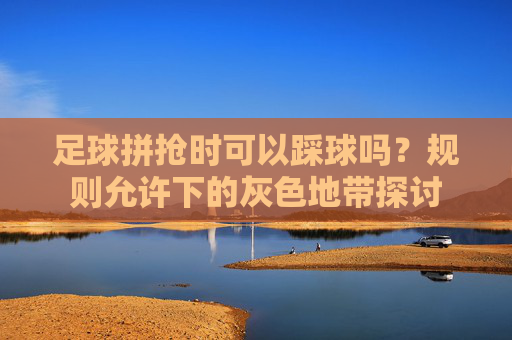 足球拼抢时可以踩球吗?规则允许下的灰色地带探讨