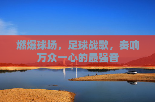 燃爆球场,足球战歌,奏响万众一心的最强音