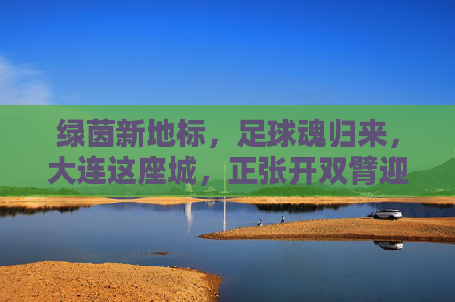 绿茵新地标,足球魂归来,大连这座城,正张开双臂迎接新球场