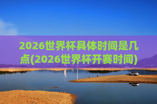 2026世界杯具体时间是几点(2026世界杯开赛时间)