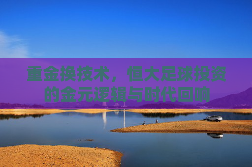 重金换技术,恒大足球投资的金元逻辑与时代回响