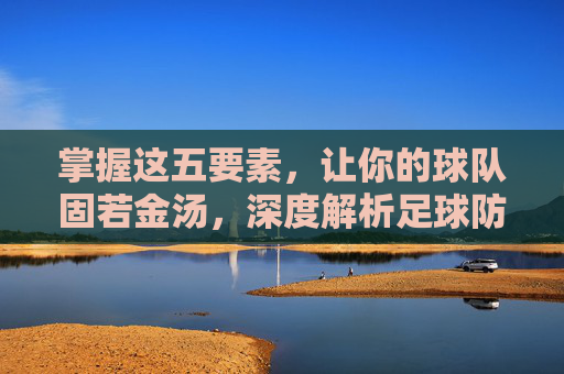掌握这五要素，让你的球队固若金汤，深度解析足球防守战术