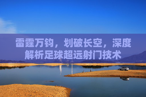 雷霆万钧,划破长空,深度解析足球超远射门技术