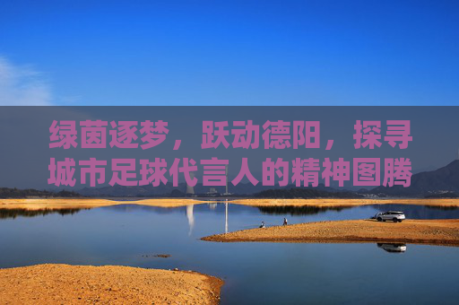 绿茵逐梦,跃动德阳,探寻城市足球代言人的精神图腾