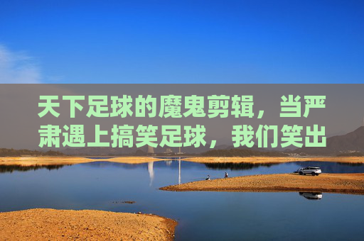 天下足球的魔鬼剪辑,当严肃遇上搞笑足球,我们笑出了腹肌