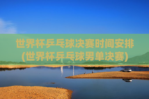 世界杯乒乓球决赛时间安排(世界杯乒乓球男单决赛)