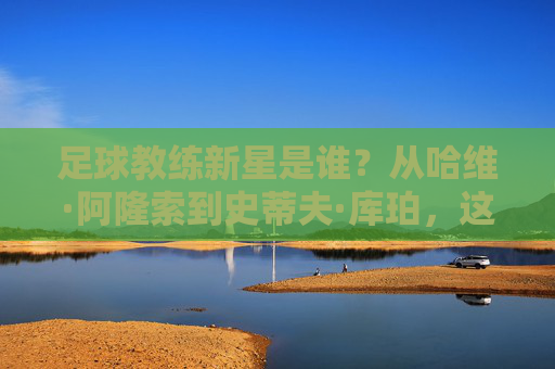 足球教练新星是谁?从哈维·阿隆索到史蒂夫·库珀,这股新生代力量正在重塑足坛格局