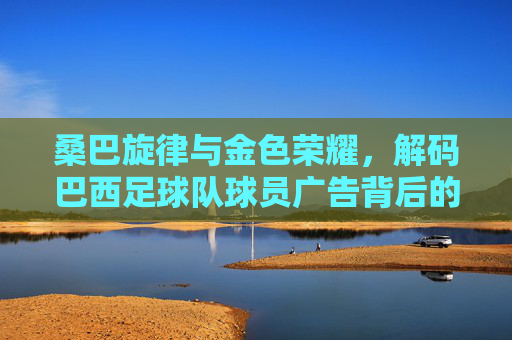 桑巴旋律与金色荣耀,解码巴西足球队球员广告背后的商业密码