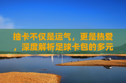 抽卡不仅是运气,更是热爱,深度解析足球卡包的多元用处
