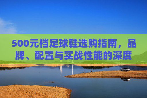 500元档足球鞋选购指南,品牌、配置与实战性能的深度解析