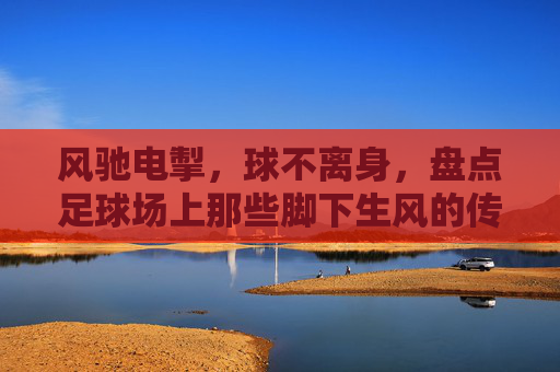 风驰电掣，球不离身，盘点足球场上那些脚下生风的传奇