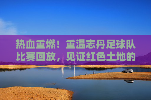 热血重燃!重温志丹足球队比赛回放,见证红色土地的绿茵传奇