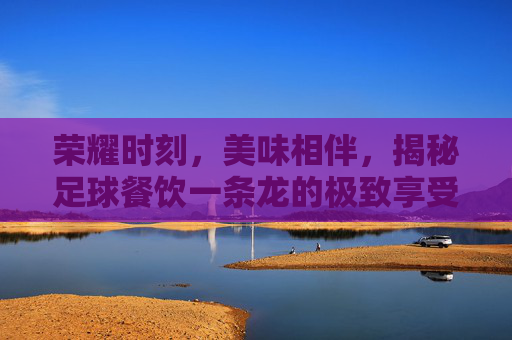 荣耀时刻,美味相伴,揭秘足球餐饮一条龙的极致享受