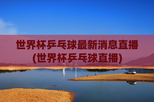 世界杯乒乓球最新消息直播(世界杯乒乓球直播)