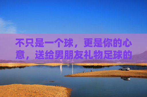 不只是一个球，更是你的心意，送给男朋友礼物足球的满分攻略