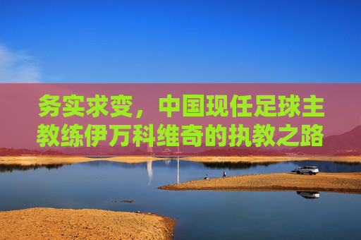 务实求变,中国现任足球主教练伊万科维奇的执教之路与挑战