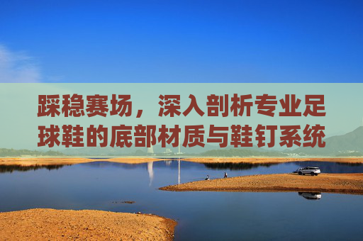 踩稳赛场,深入剖析专业足球鞋的底部材质与鞋钉系统