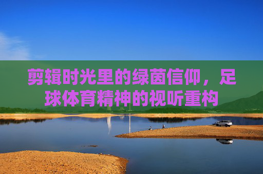 剪辑时光里的绿茵信仰,足球体育精神的视听重构