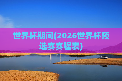 世界杯期间(2026世界杯预选赛赛程表)