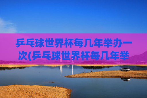 乒乓球世界杯每几年举办一次(乒乓球世界杯每几年举办一次)