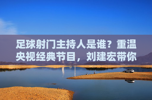 足球射门主持人是谁?重温央视经典节目,刘建宏带你回到激情年代