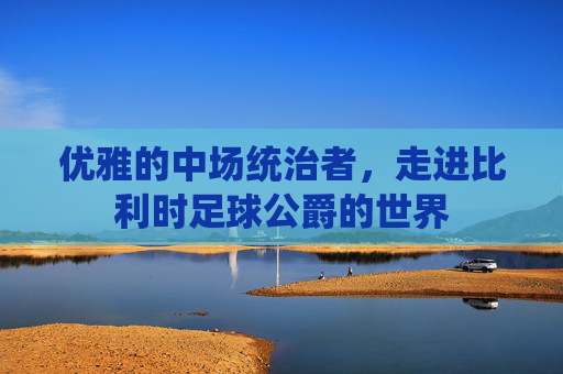 优雅的中场统治者,走进比利时足球公爵的世界