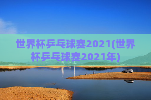 世界杯乒乓球赛2021(世界杯乒乓球赛2021年)