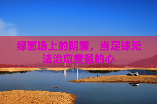 绿茵场上的阴霾,当足球无法治愈疲惫的心
