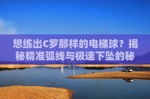 想练出C罗那样的电梯球?揭秘精准弧线与极速下坠的秘诀