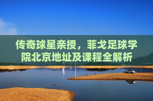 传奇球星亲授,菲戈足球学院北京地址及课程全解析