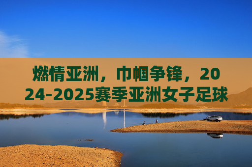 燃情亚洲,巾帼争锋,2024-2025赛季亚洲女子足球赛程全解析